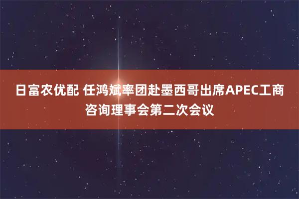 日富农优配 任鸿斌率团赴墨西哥出席APEC工商咨询理事会第二次会议